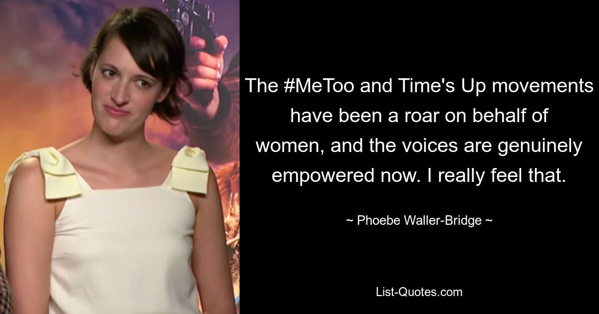 The #MeToo and Time's Up movements have been a roar on behalf of women, and the voices are genuinely empowered now. I really feel that. — © Phoebe Waller-Bridge