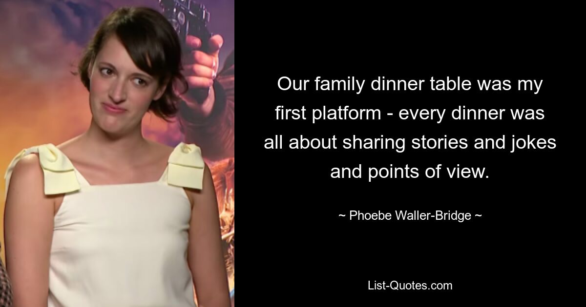 Our family dinner table was my first platform - every dinner was all about sharing stories and jokes and points of view. — © Phoebe Waller-Bridge