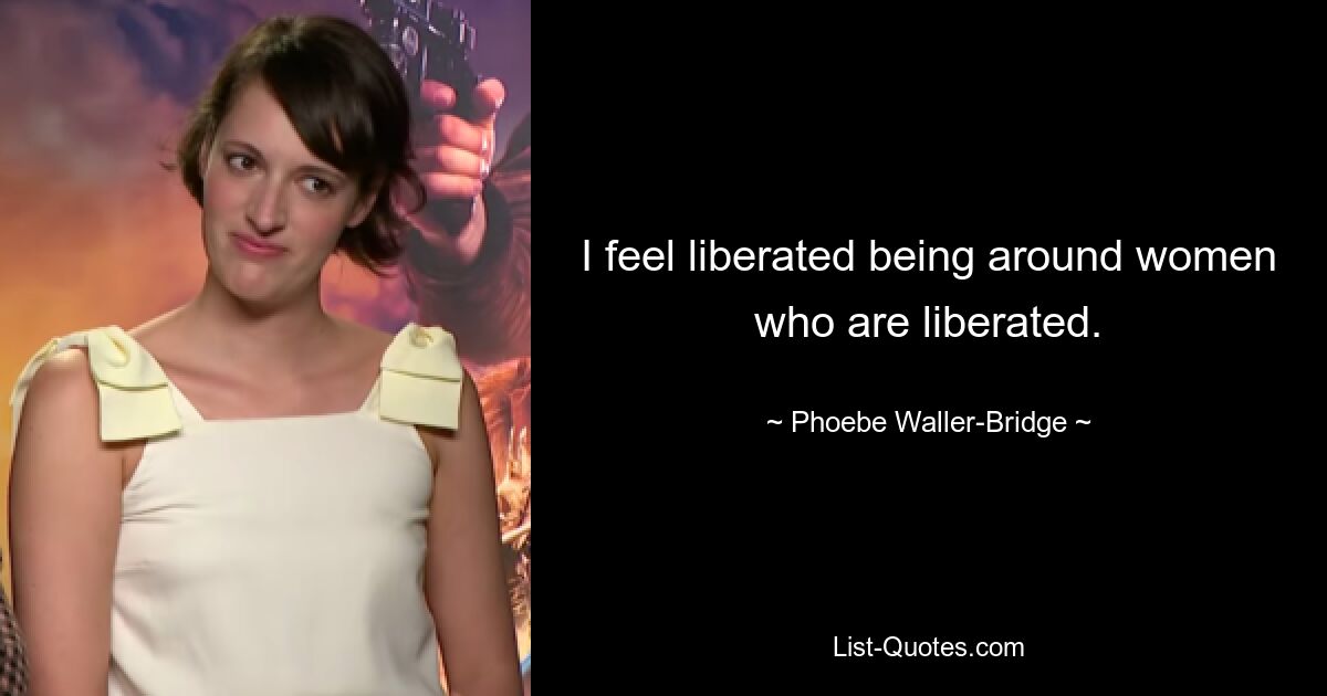 I feel liberated being around women who are liberated. — © Phoebe Waller-Bridge