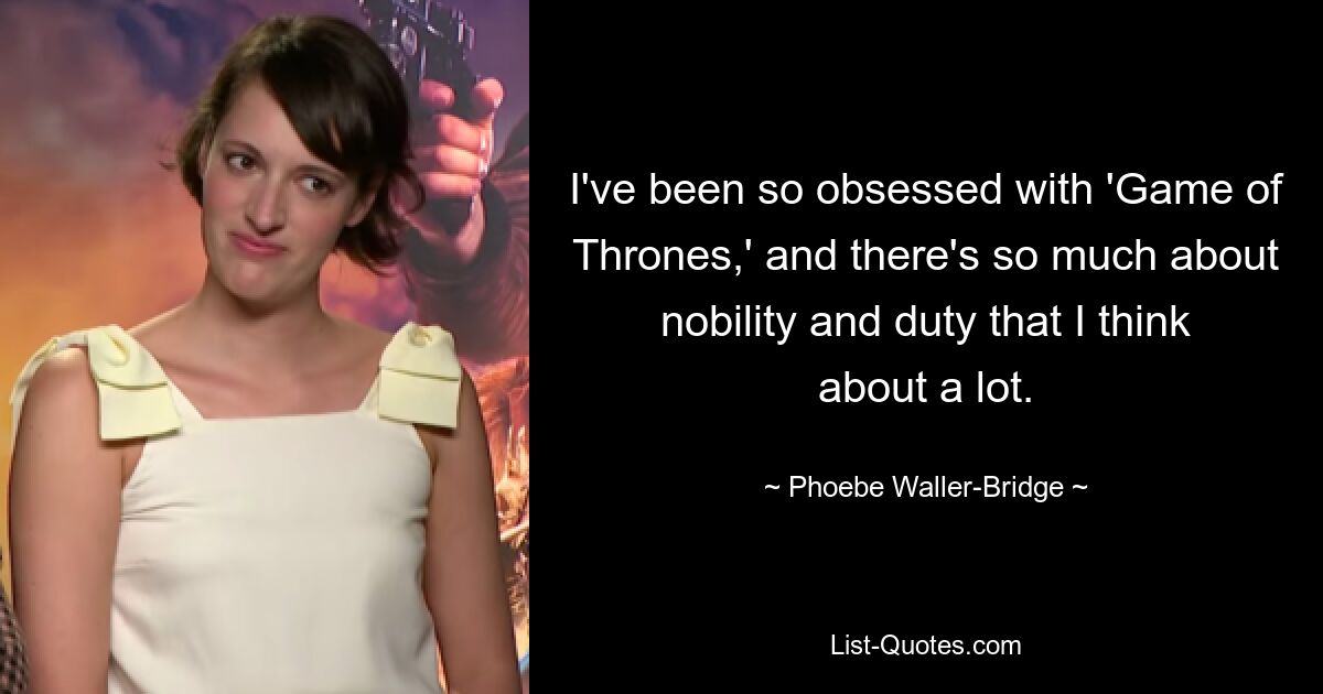 I've been so obsessed with 'Game of Thrones,' and there's so much about nobility and duty that I think about a lot. — © Phoebe Waller-Bridge