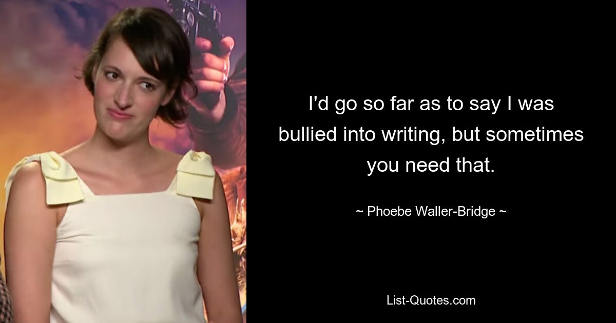 I'd go so far as to say I was bullied into writing, but sometimes you need that. — © Phoebe Waller-Bridge