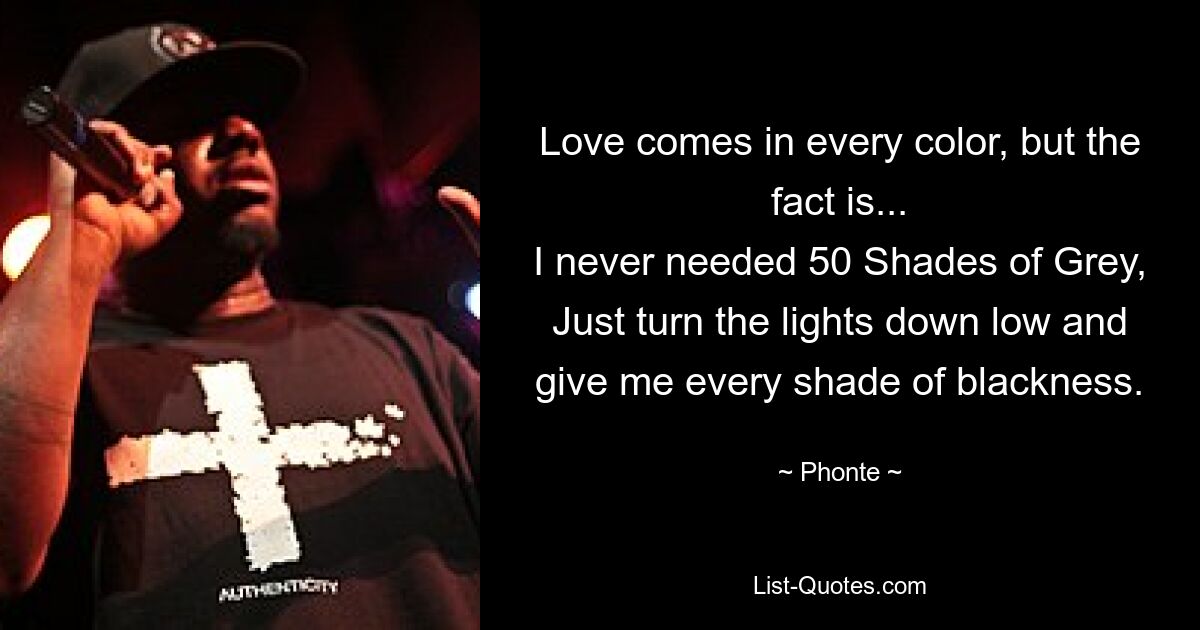 Love comes in every color, but the fact is...
I never needed 50 Shades of Grey,
Just turn the lights down low and give me every shade of blackness. — © Phonte