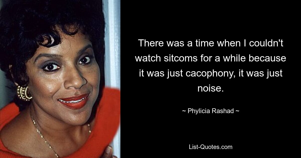 There was a time when I couldn't watch sitcoms for a while because it was just cacophony, it was just noise. — © Phylicia Rashad