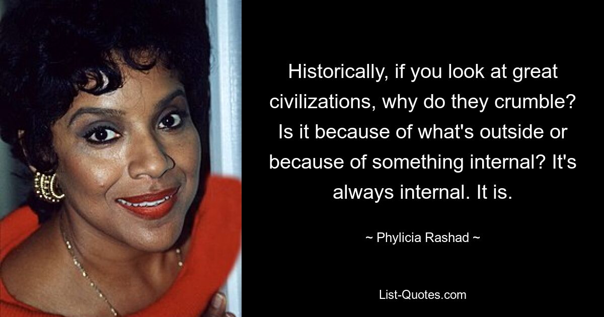 Wenn man sich historisch gesehen große Zivilisationen anschaut, warum zerfallen sie dann? Liegt es an etwas Äußerem oder an etwas Innerem? Es ist immer intern. Es ist. — © Phylicia Rashad