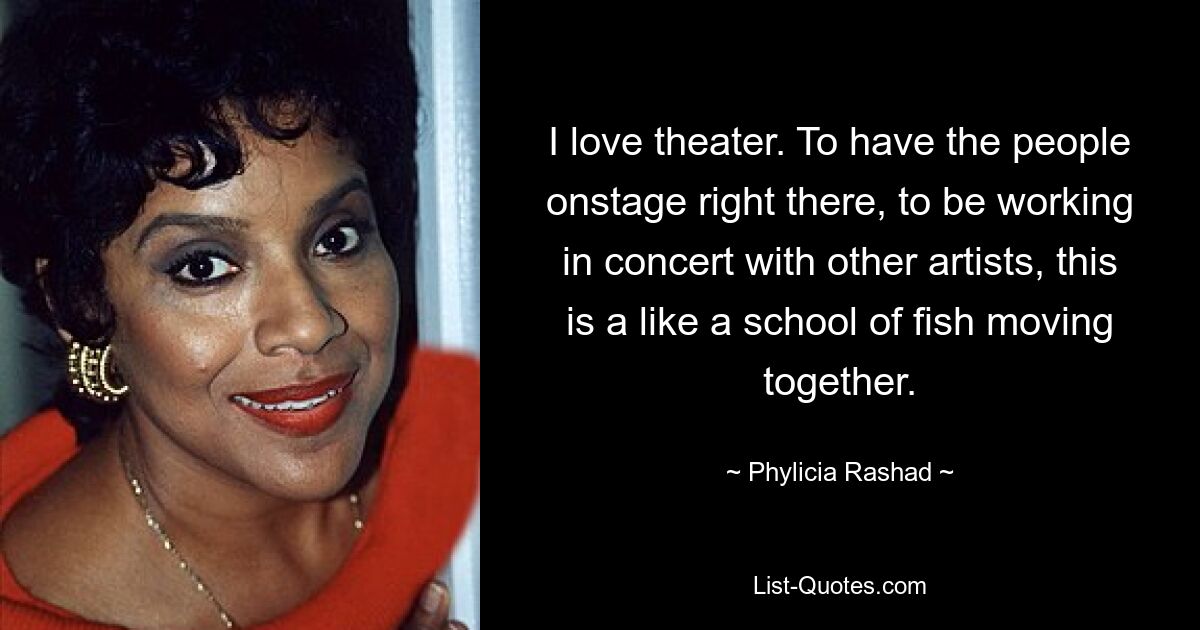 I love theater. To have the people onstage right there, to be working in concert with other artists, this is a like a school of fish moving together. — © Phylicia Rashad