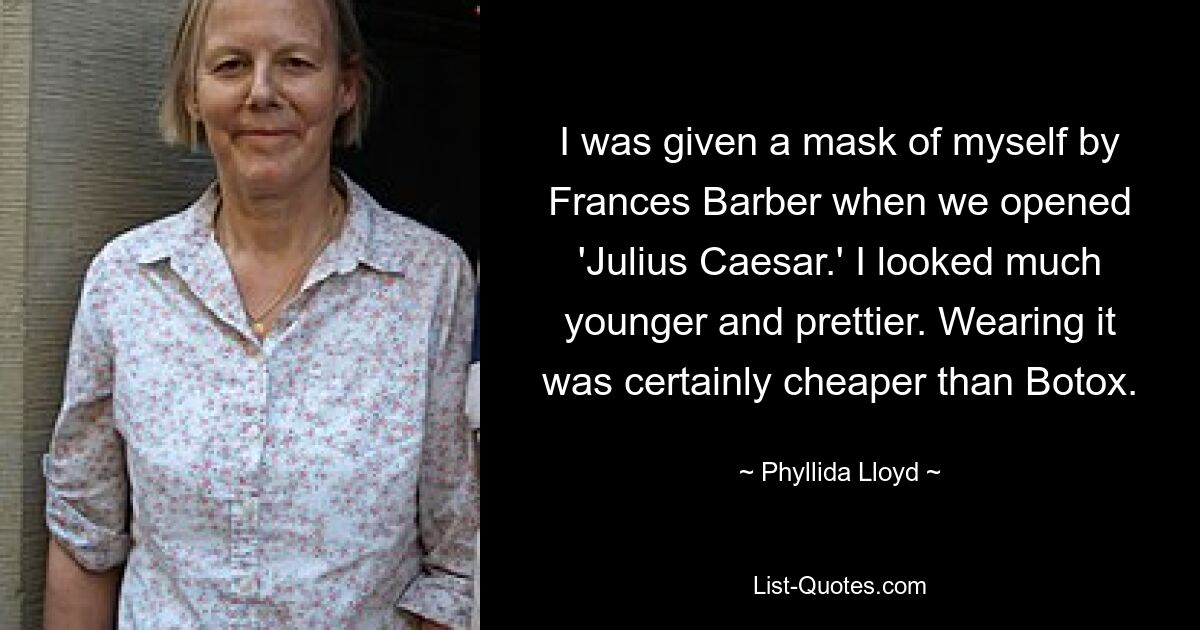 I was given a mask of myself by Frances Barber when we opened 'Julius Caesar.' I looked much younger and prettier. Wearing it was certainly cheaper than Botox. — © Phyllida Lloyd