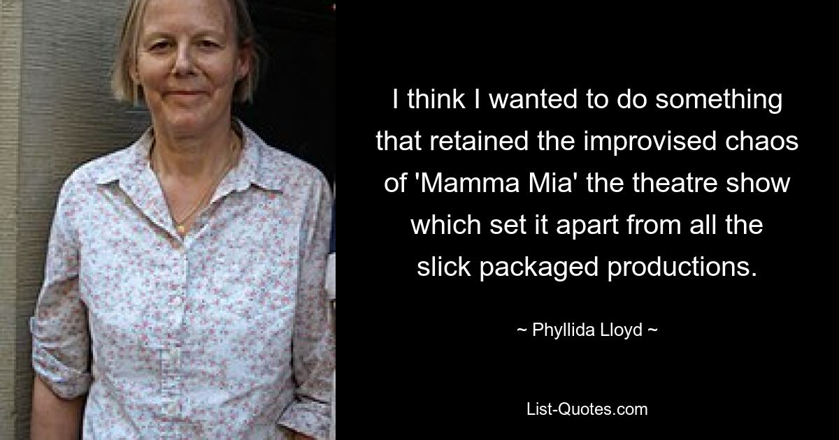 I think I wanted to do something that retained the improvised chaos of 'Mamma Mia' the theatre show which set it apart from all the slick packaged productions. — © Phyllida Lloyd