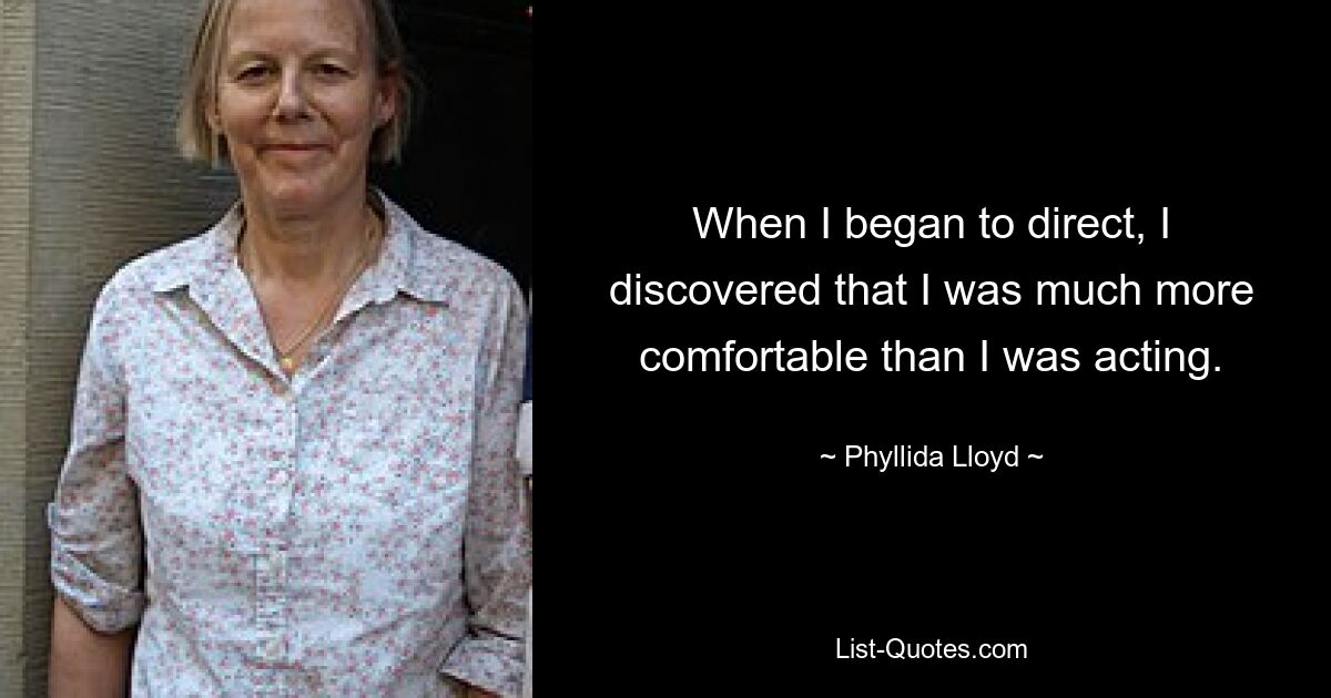 When I began to direct, I discovered that I was much more comfortable than I was acting. — © Phyllida Lloyd