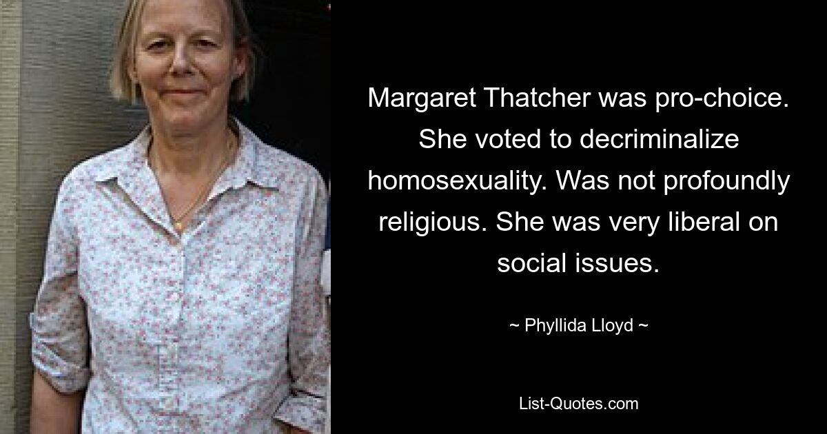 Margaret Thatcher was pro-choice. She voted to decriminalize homosexuality. Was not profoundly religious. She was very liberal on social issues. — © Phyllida Lloyd