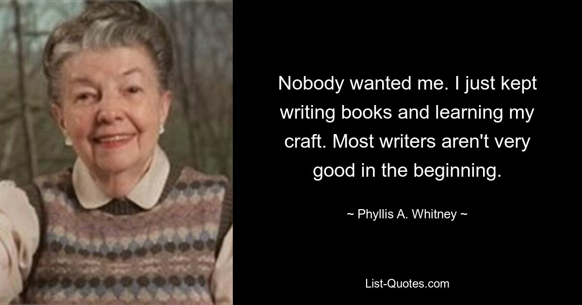 Nobody wanted me. I just kept writing books and learning my craft. Most writers aren't very good in the beginning. — © Phyllis A. Whitney