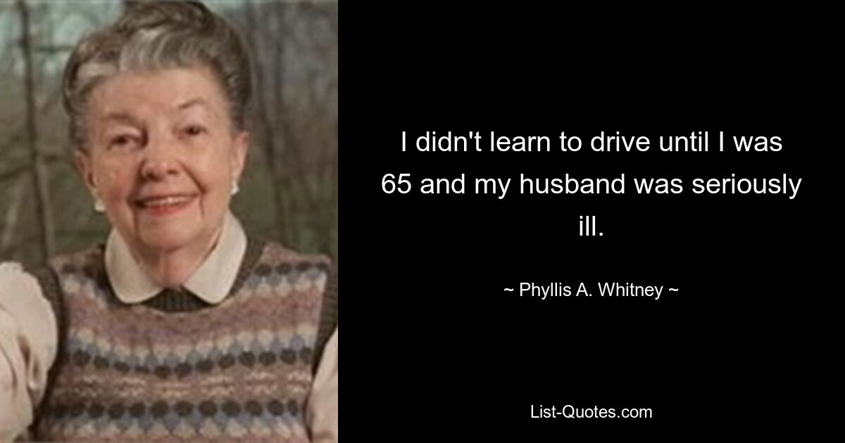 I didn't learn to drive until I was 65 and my husband was seriously ill. — © Phyllis A. Whitney