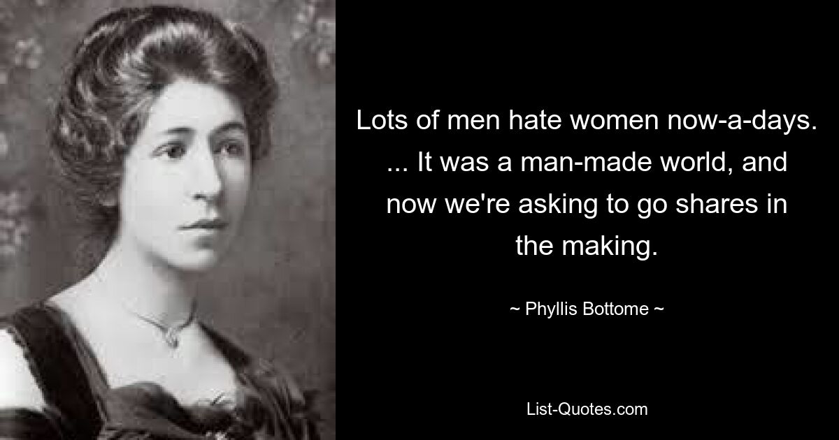 Lots of men hate women now-a-days. ... It was a man-made world, and now we're asking to go shares in the making. — © Phyllis Bottome