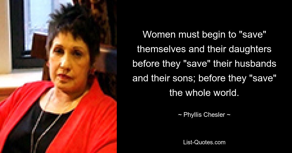 Women must begin to "save" themselves and their daughters before they "save" their husbands and their sons; before they "save" the whole world. — © Phyllis Chesler