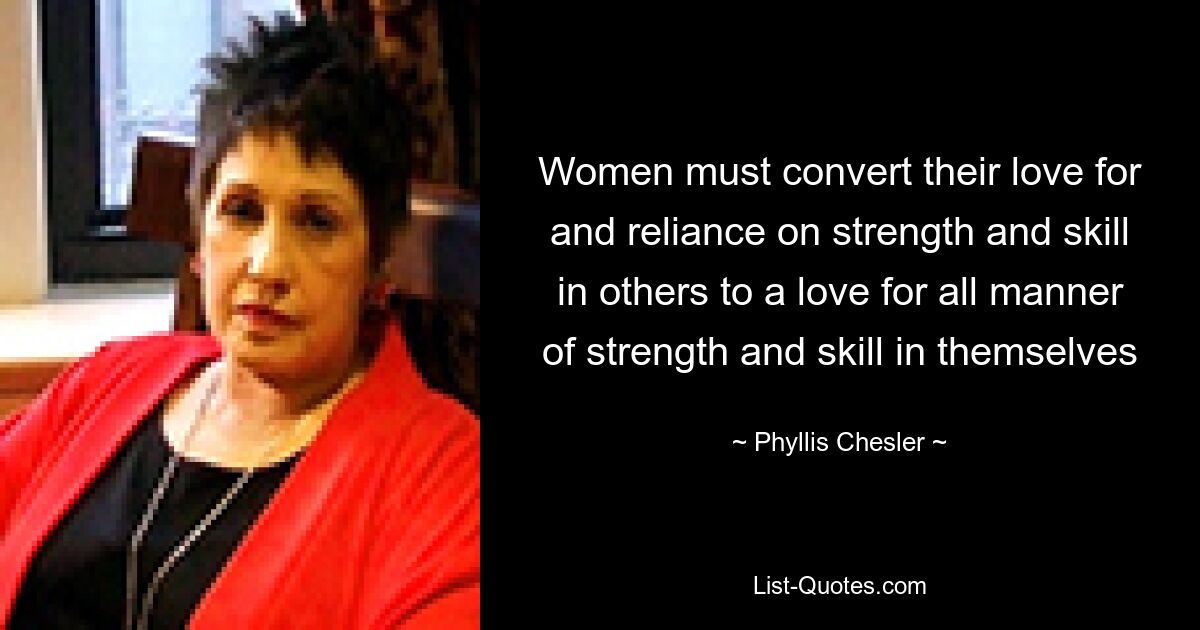 Women must convert their love for and reliance on strength and skill in others to a love for all manner of strength and skill in themselves — © Phyllis Chesler