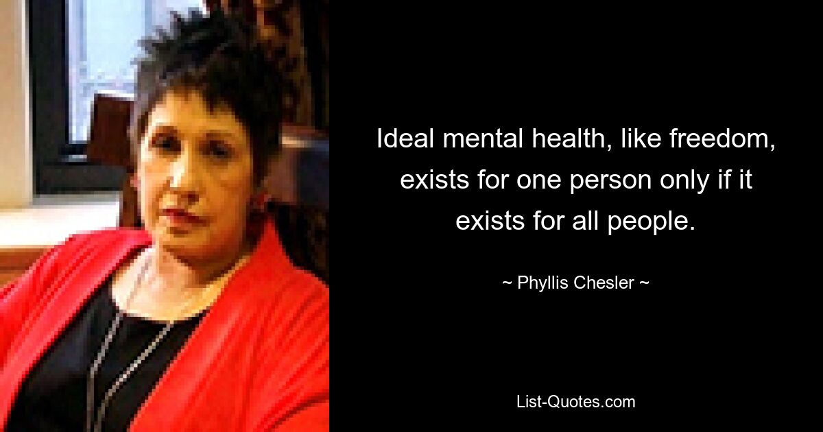 Ideal mental health, like freedom, exists for one person only if it exists for all people. — © Phyllis Chesler