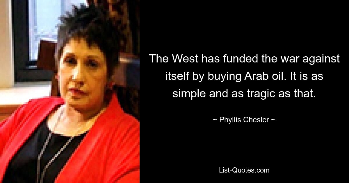 The West has funded the war against itself by buying Arab oil. It is as simple and as tragic as that. — © Phyllis Chesler