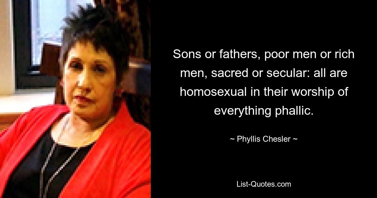 Sons or fathers, poor men or rich men, sacred or secular: all are homosexual in their worship of everything phallic. — © Phyllis Chesler