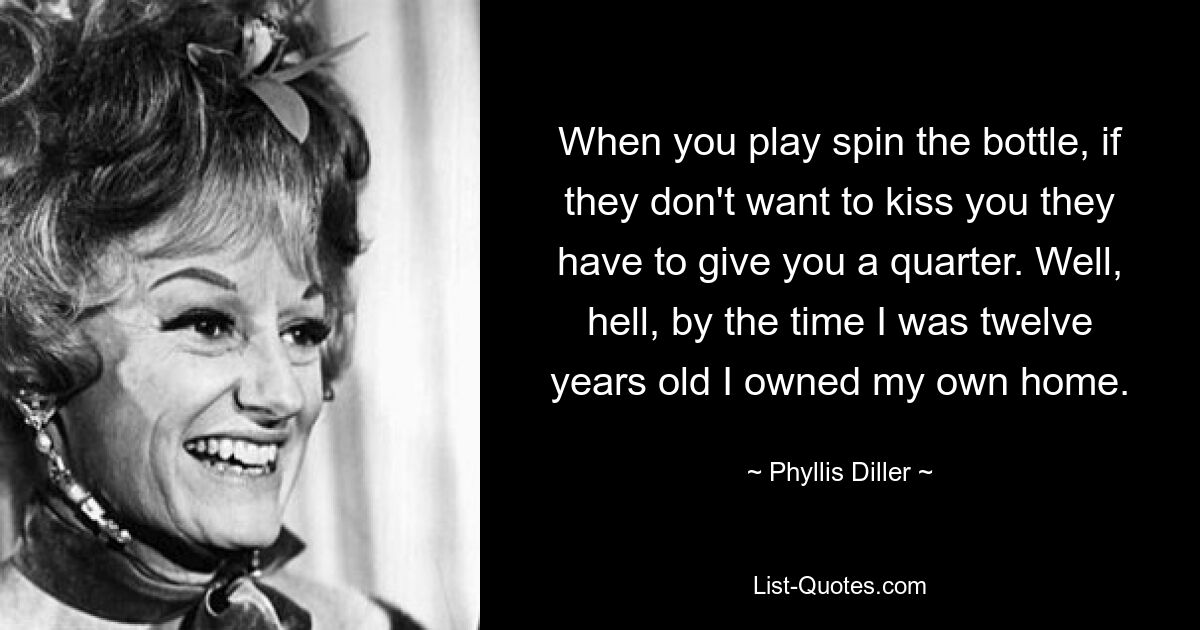 When you play spin the bottle, if they don't want to kiss you they have to give you a quarter. Well, hell, by the time I was twelve years old I owned my own home. — © Phyllis Diller