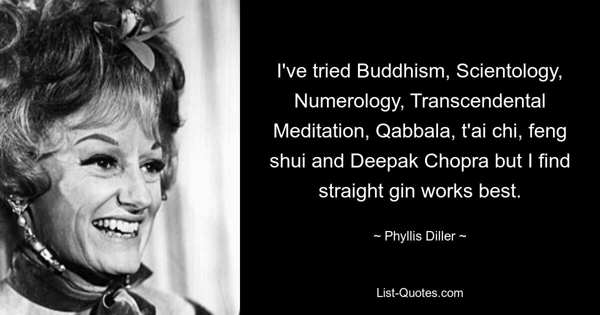 I've tried Buddhism, Scientology, Numerology, Transcendental Meditation, Qabbala, t'ai chi, feng shui and Deepak Chopra but I find straight gin works best. — © Phyllis Diller