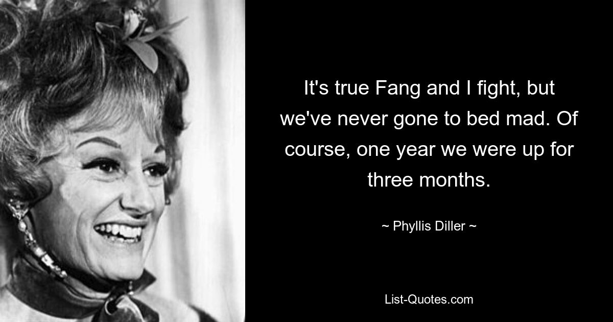 It's true Fang and I fight, but we've never gone to bed mad. Of course, one year we were up for three months. — © Phyllis Diller