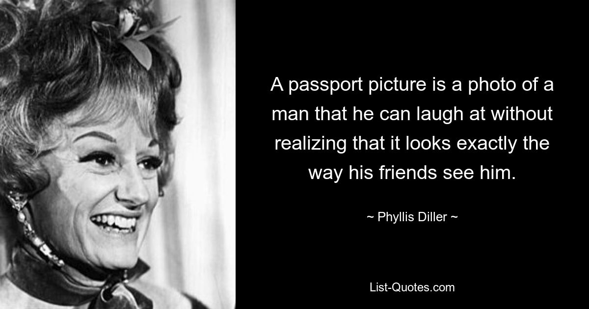 A passport picture is a photo of a man that he can laugh at without realizing that it looks exactly the way his friends see him. — © Phyllis Diller