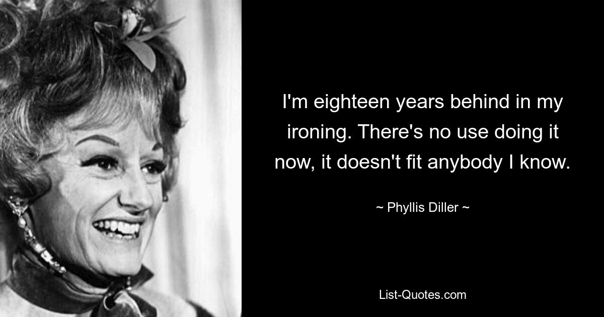 I'm eighteen years behind in my ironing. There's no use doing it now, it doesn't fit anybody I know. — © Phyllis Diller