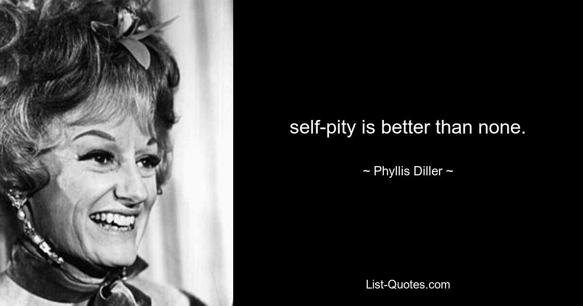 self-pity is better than none. — © Phyllis Diller