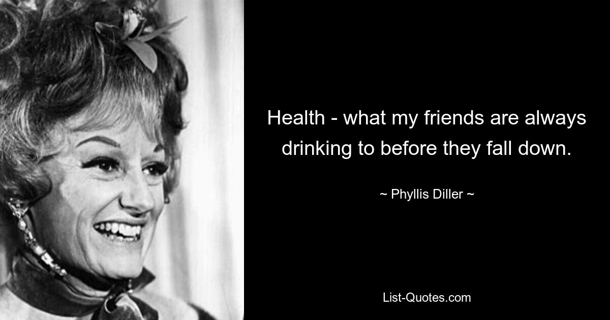 Health - what my friends are always drinking to before they fall down. — © Phyllis Diller