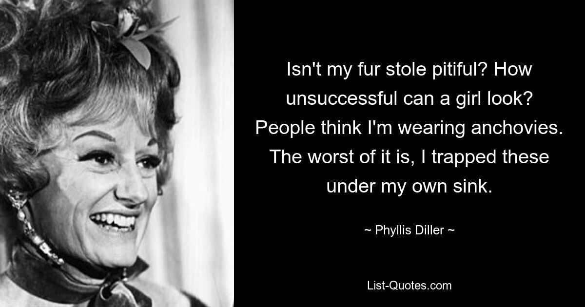 Isn't my fur stole pitiful? How unsuccessful can a girl look? People think I'm wearing anchovies. The worst of it is, I trapped these under my own sink. — © Phyllis Diller