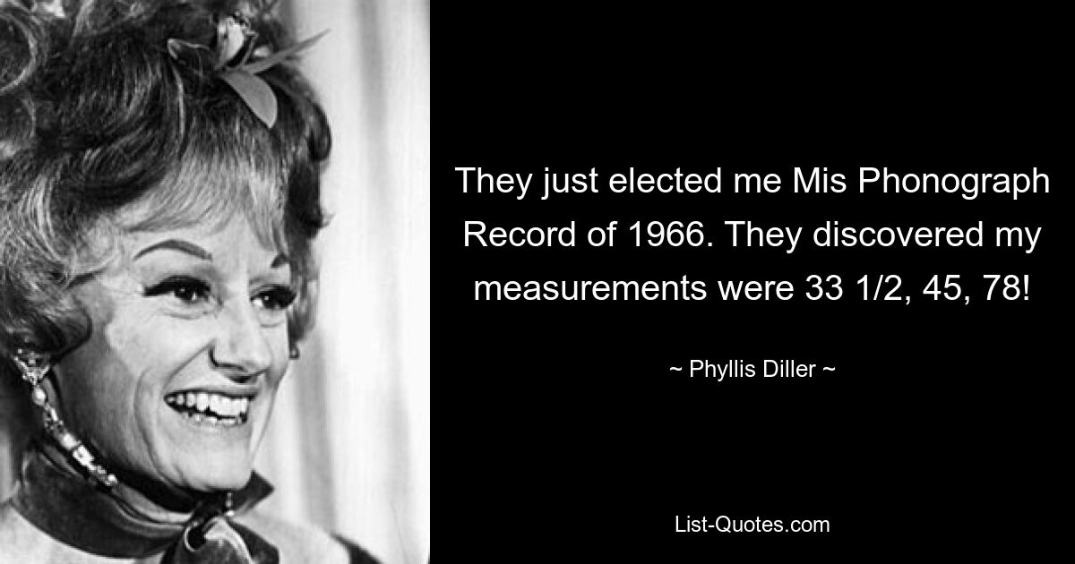 They just elected me Mis Phonograph Record of 1966. They discovered my measurements were 33 1/2, 45, 78! — © Phyllis Diller