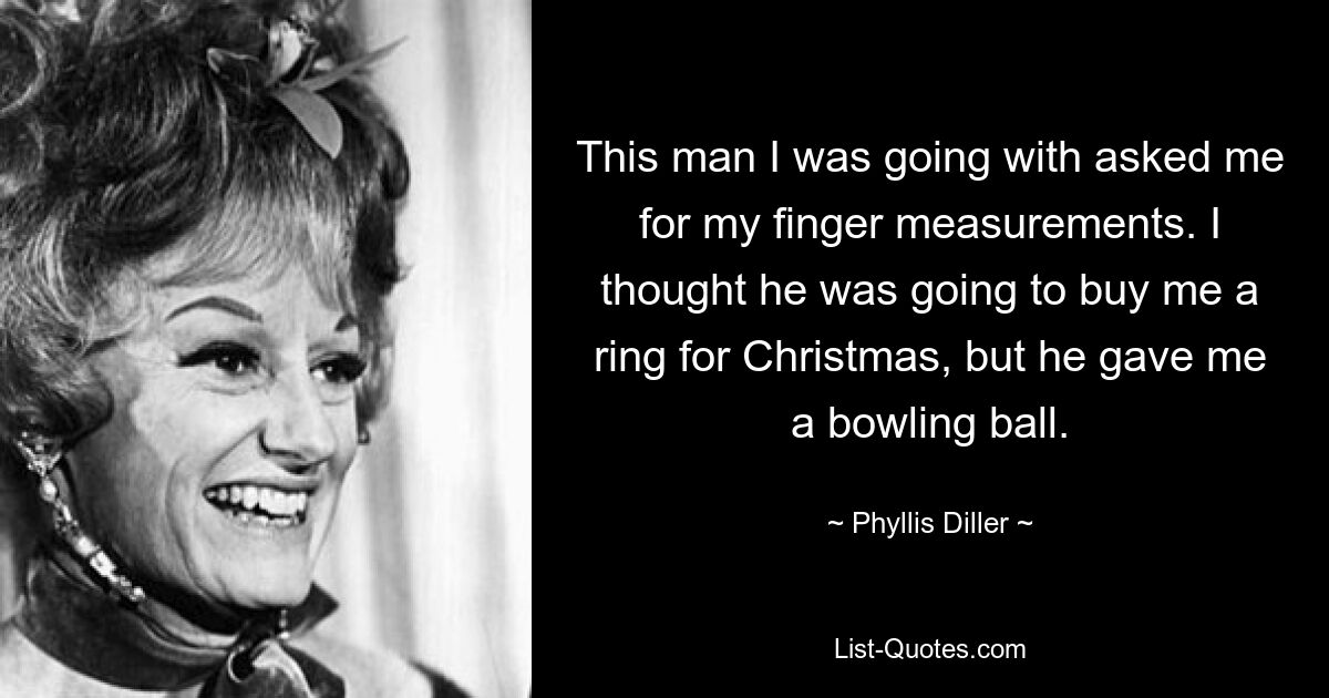 This man I was going with asked me for my finger measurements. I thought he was going to buy me a ring for Christmas, but he gave me a bowling ball. — © Phyllis Diller