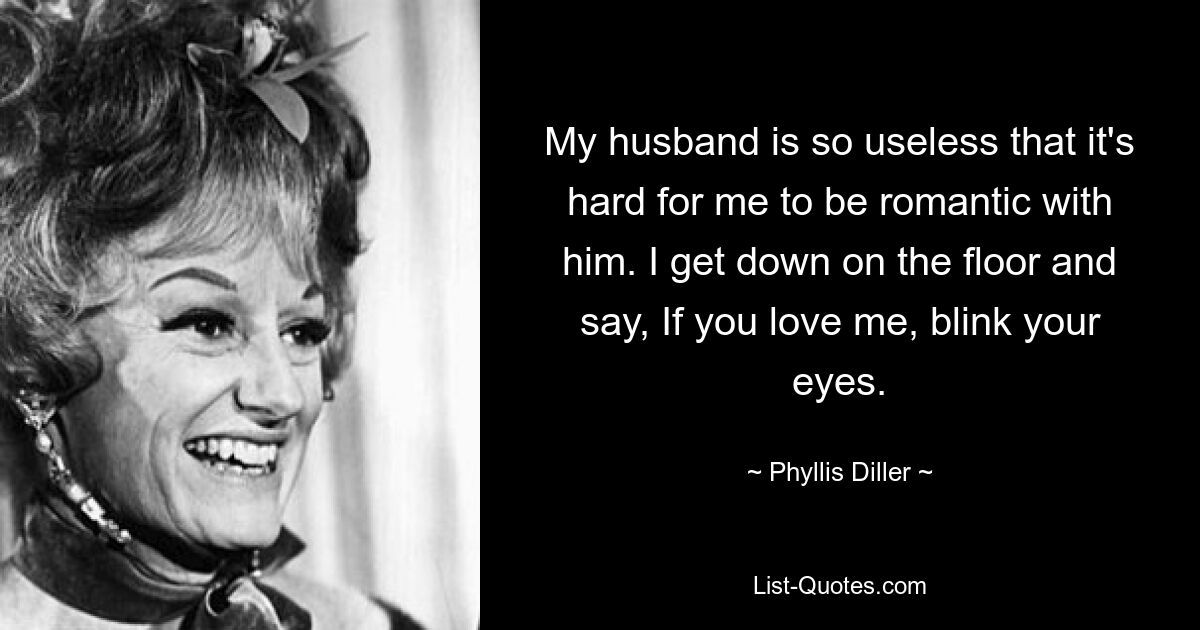 My husband is so useless that it's hard for me to be romantic with him. I get down on the floor and say, If you love me, blink your eyes. — © Phyllis Diller