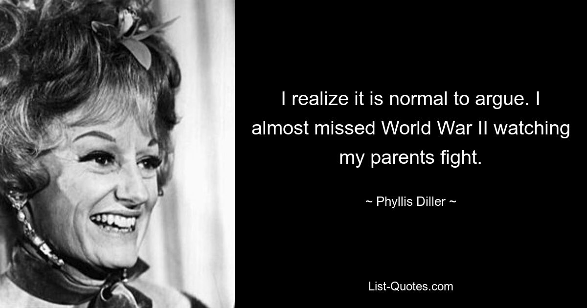 I realize it is normal to argue. I almost missed World War II watching my parents fight. — © Phyllis Diller