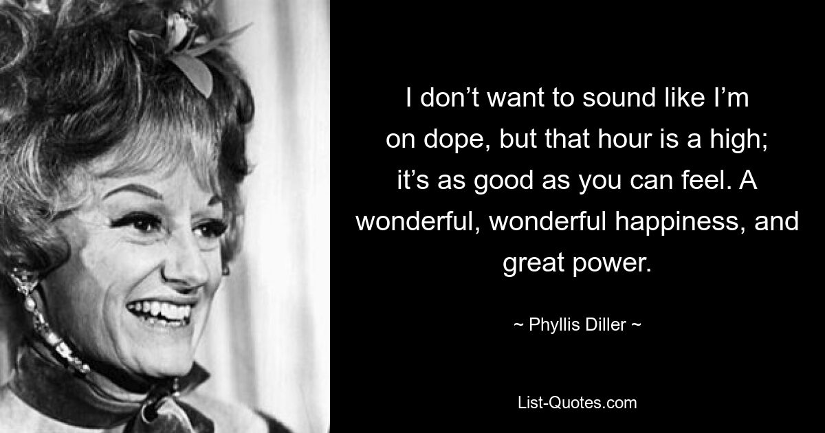 I don’t want to sound like I’m on dope, but that hour is a high; it’s as good as you can feel. A wonderful, wonderful happiness, and great power. — © Phyllis Diller