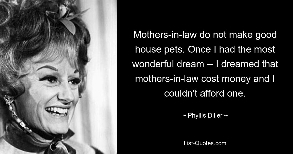 Mothers-in-law do not make good house pets. Once I had the most wonderful dream -- I dreamed that mothers-in-law cost money and I couldn't afford one. — © Phyllis Diller