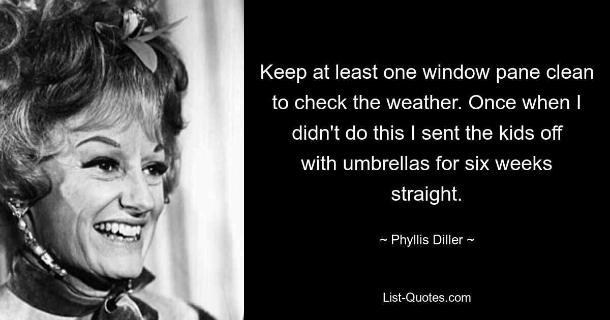 Keep at least one window pane clean to check the weather. Once when I didn't do this I sent the kids off with umbrellas for six weeks straight. — © Phyllis Diller