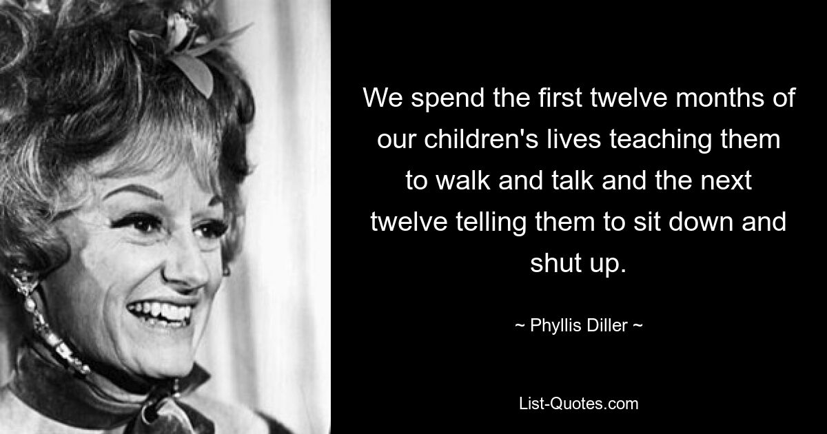 We spend the first twelve months of our children's lives teaching them to walk and talk and the next twelve telling them to sit down and shut up. — © Phyllis Diller