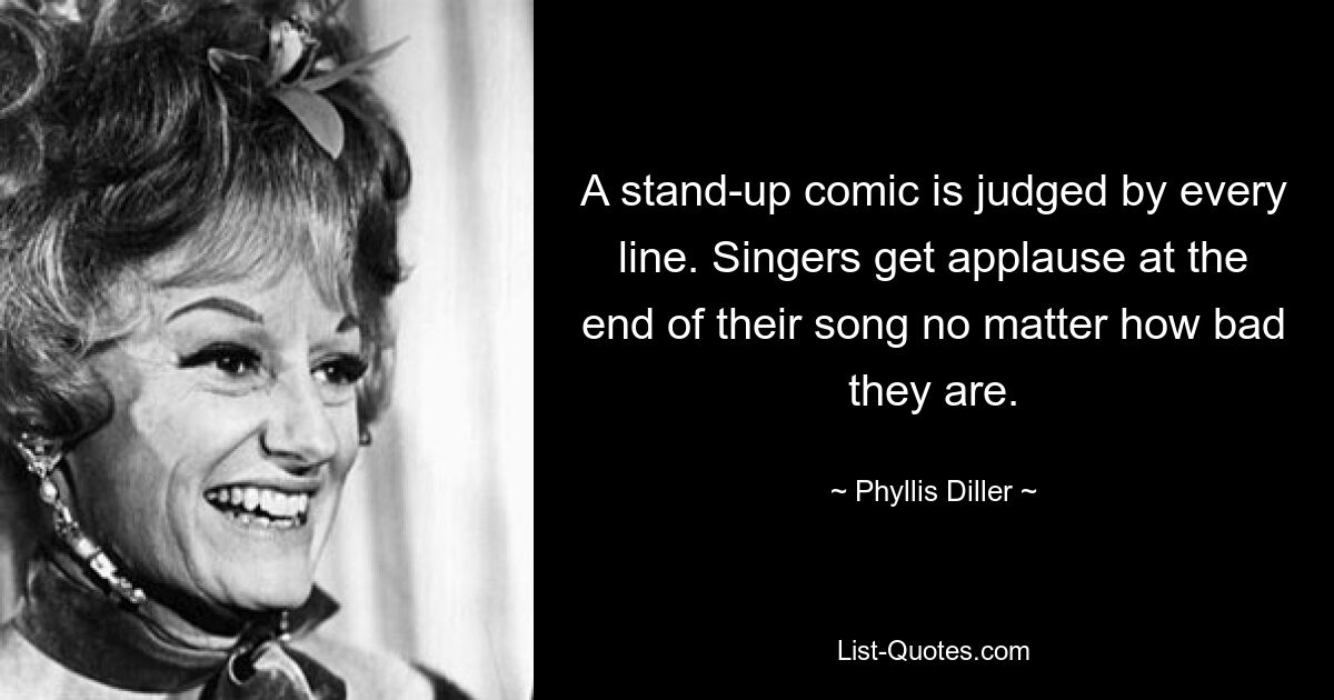 A stand-up comic is judged by every line. Singers get applause at the end of their song no matter how bad they are. — © Phyllis Diller