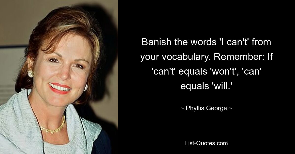 Banish the words 'I can't' from your vocabulary. Remember: If 'can't' equals 'won't', 'can' equals 'will.' — © Phyllis George