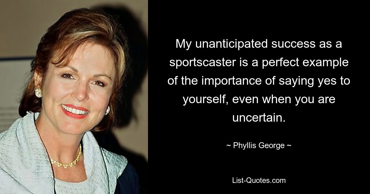 My unanticipated success as a sportscaster is a perfect example of the importance of saying yes to yourself, even when you are uncertain. — © Phyllis George