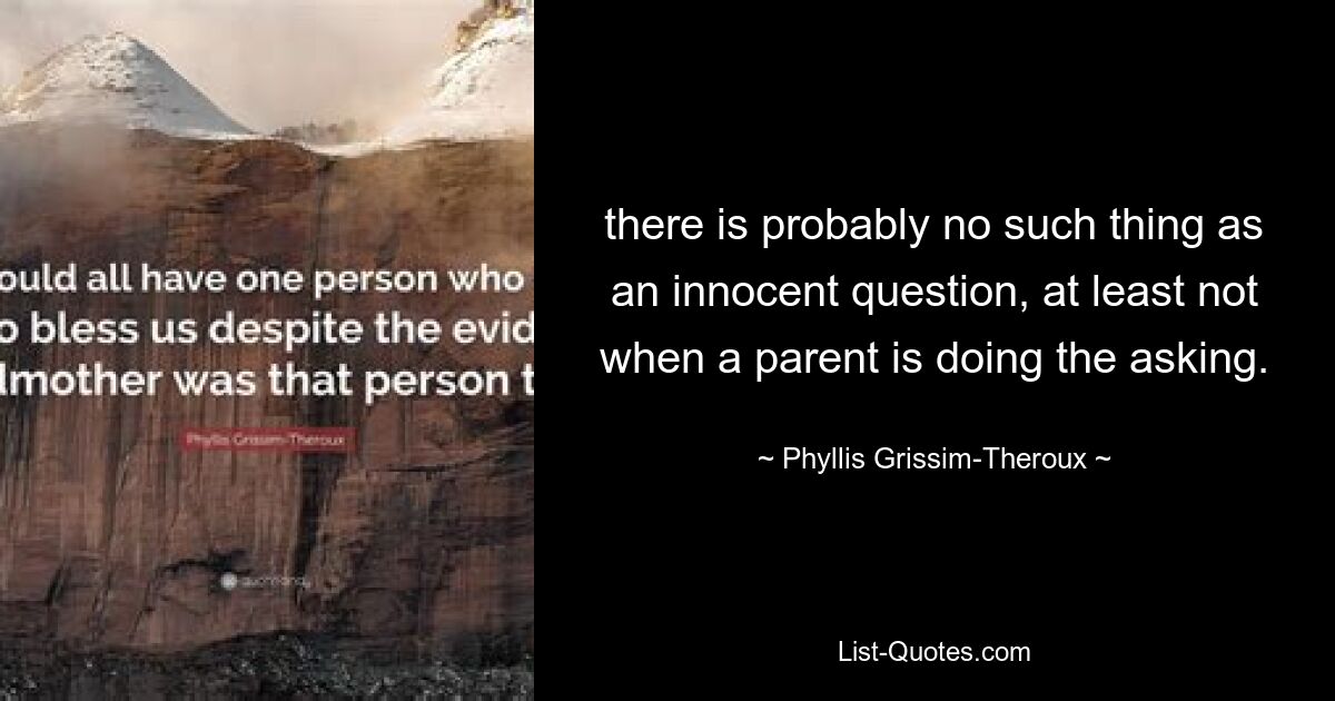 there is probably no such thing as an innocent question, at least not when a parent is doing the asking. — © Phyllis Grissim-Theroux