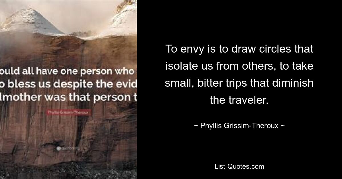 To envy is to draw circles that isolate us from others, to take small, bitter trips that diminish the traveler. — © Phyllis Grissim-Theroux