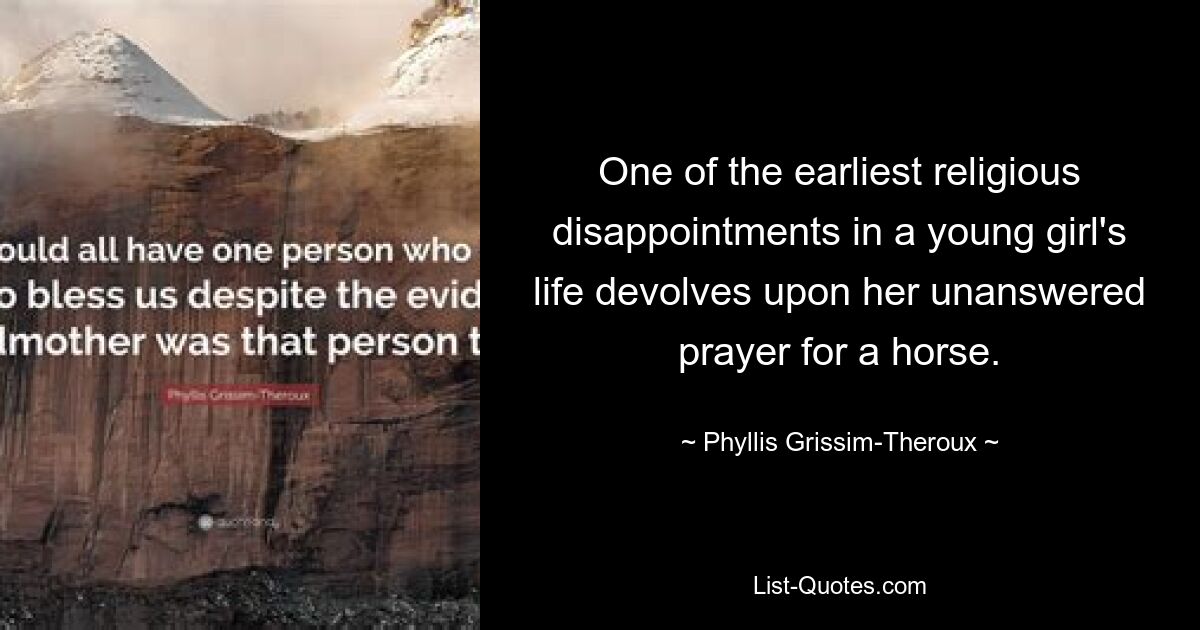 One of the earliest religious disappointments in a young girl's life devolves upon her unanswered prayer for a horse. — © Phyllis Grissim-Theroux