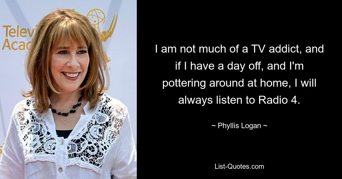 I am not much of a TV addict, and if I have a day off, and I'm pottering around at home, I will always listen to Radio 4. — © Phyllis Logan