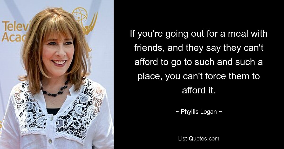 If you're going out for a meal with friends, and they say they can't afford to go to such and such a place, you can't force them to afford it. — © Phyllis Logan