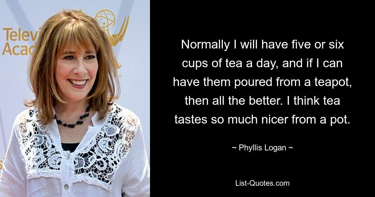 Normally I will have five or six cups of tea a day, and if I can have them poured from a teapot, then all the better. I think tea tastes so much nicer from a pot. — © Phyllis Logan