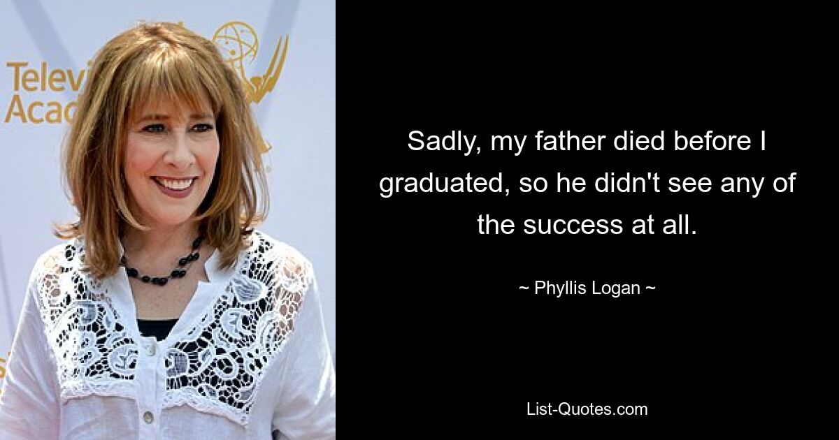 Sadly, my father died before I graduated, so he didn't see any of the success at all. — © Phyllis Logan