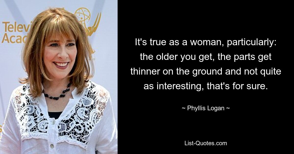 It's true as a woman, particularly: the older you get, the parts get thinner on the ground and not quite as interesting, that's for sure. — © Phyllis Logan