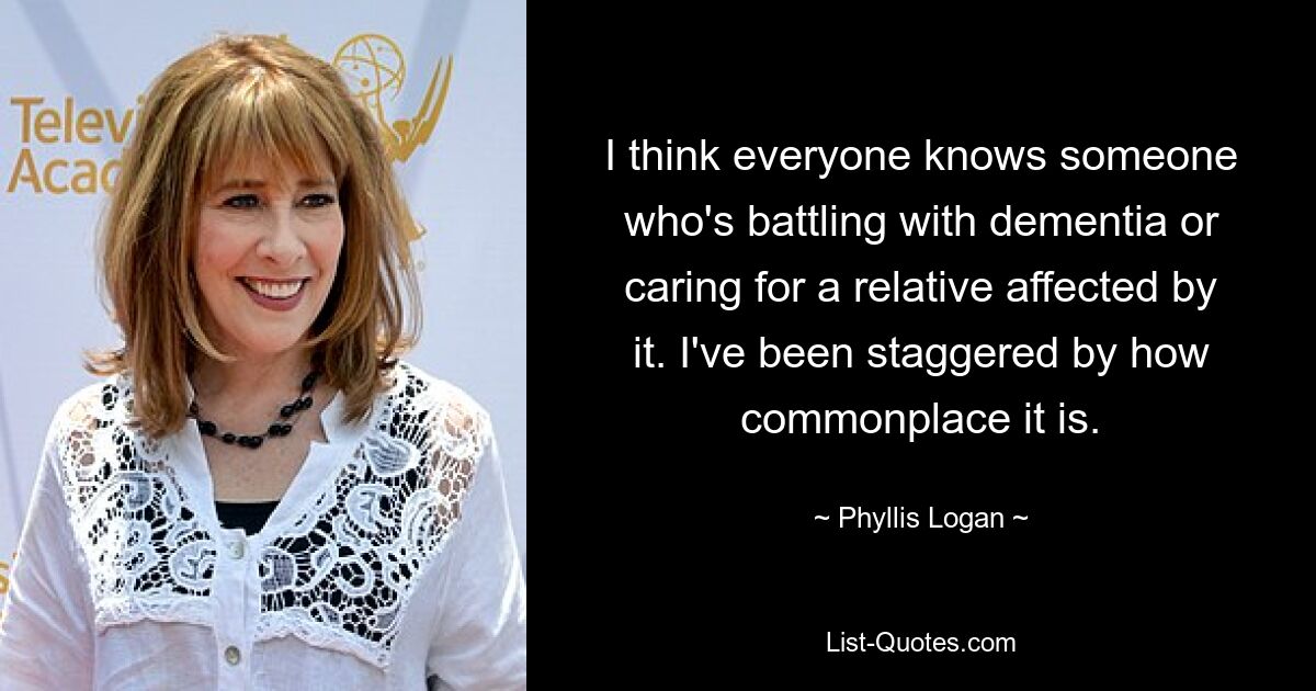 I think everyone knows someone who's battling with dementia or caring for a relative affected by it. I've been staggered by how commonplace it is. — © Phyllis Logan