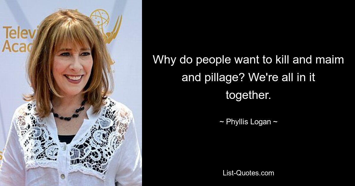 Why do people want to kill and maim and pillage? We're all in it together. — © Phyllis Logan